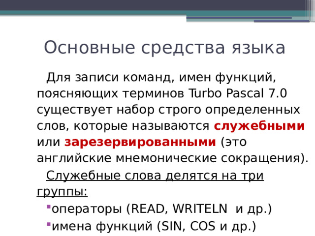  Основные средства языка Для записи команд, имен функций, поясняющих терминов Turbo Pascal 7.0 существует набор строго определенных слов, которые называются служебными или зарезервированными (это английские мнемонические сокращения). Служебные слова делятся на три группы: операторы (READ, WRITELN и др.) имена функций (SIN, COS и др.) ключевые слова (VAR, BEGIN, END и др.) 