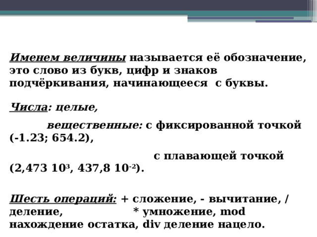 Именем величины  называется её обозначение, это слово из букв, цифр и знаков подчёркивания, начинающееся с буквы. Числа : целые,  вещественные: с фиксированной точкой (-1.23; 654.2),  с плавающей точкой (2,473 10 3 , 437,8 10 -2 ). Шесть операций: + сложение, - вычитание, / деление, * умножение, mod нахождение остатка, div деление нацело. 