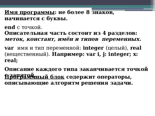 Имя программы : не более 8 знаков, начинается с буквы. end c точкой. Описательная часть состоит из 4 разделов: меток, констант, имён и типов переменных. var имя и тип переменной: integer (целый), real (вещественный). Например: var i, j: integer; x: real; Описание каждого типа заканчивается точкой с запятой. Программный блок содержит операторы, описывающие алгоритм решения задачи. 
