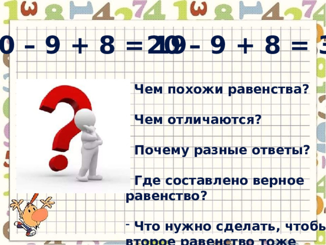 20 – 9 + 8 = 19 20 – 9 + 8 = 3  Чем похожи равенства?   Чем отличаются?   Почему разные ответы?   Где составлено верное равенство?   Что нужно сделать, чтобы второе равенство тоже стало верным? 