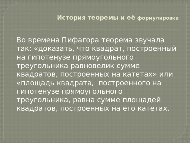  История теоремы и её формулировка   Во времена Пифагора теорема звучала так: «доказать, что квадрат, построенный на гипотенузе прямоугольного треугольника равновелик сумме квадратов, построенных на катетах» или «площадь квадрата, построенного на гипотенузе прямоугольного треугольника, равна сумме площадей квадратов, построенных на его катетах.   