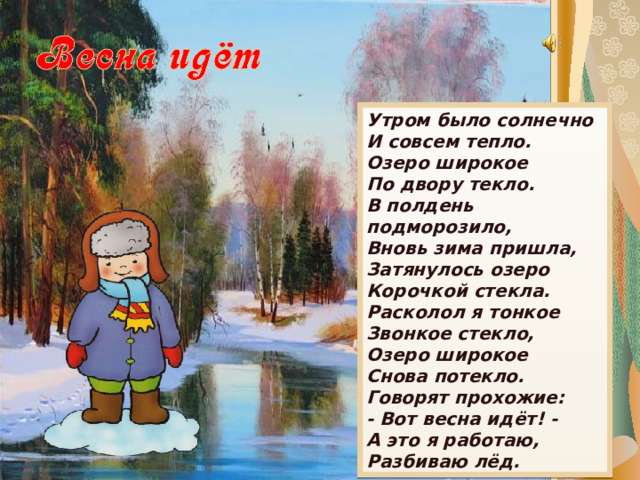 Утром было солнечно  И совсем тепло.  Озеро широкое  По двору текло. В полдень подморозило,  Вновь зима пришла,  Затянулось озеро  Корочкой стекла. Расколол я тонкое  Звонкое стекло,  Озеро широкое  Снова потекло. Говорят прохожие:  - Вот весна идёт! -  А это я работаю, Разбиваю лёд. 