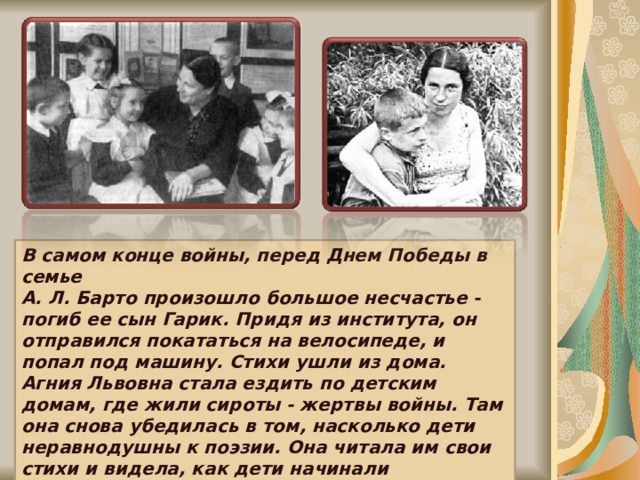 В самом конце войны, перед Днем Победы в семье А. Л. Барто произошло большое несчастье - погиб ее сын Гарик. Придя из института, он отправился покататься на велосипеде, и попал под машину. Стихи ушли из дома. Агния Львовна стала ездить по детским домам, где жили сироты - жертвы войны. Там она снова убедилась в том, насколько дети неравнодушны к поэзии. Она читала им свои стихи и видела, как дети начинали улыбаться. 