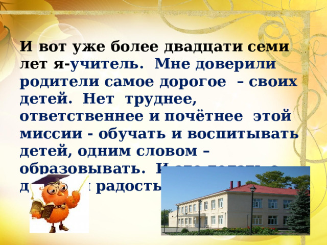 И вот уже более двадцати семи лет я- учитель. Мне доверили родители самое дорогое – своих детей. Нет труднее, ответственнее и почётнее этой миссии - обучать и воспитывать детей, одним словом – образовывать. И это делать с душой и радостью. 