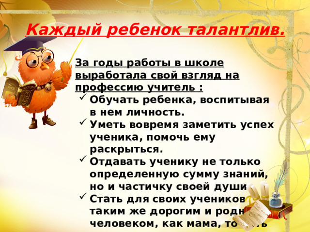 Каждый ребенок талантлив. За годы работы в школе выработала свой взгляд на профессию учитель : Обучать ребенка, воспитывая в нем личность. Уметь вовремя заметить успех ученика, помочь ему раскрыться. Отдавать ученику не только определенную сумму знаний, но и частичку своей души. Стать для своих учеников таким же дорогим и родным человеком, как мама, то есть отдать им свое сердце.   