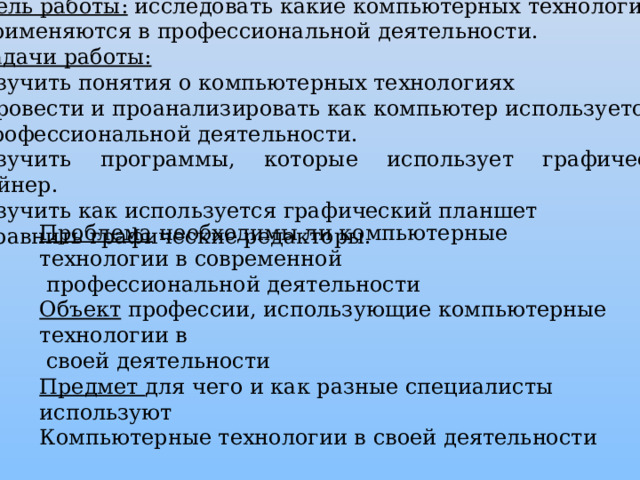 Цель работы:  исследовать какие компьютерных технологий применяются в профессиональной деятельности. Задачи работы: Изучить понятия о компьютерных технологиях Провести и проанализировать как компьютер используется в профессиональной деятельности. Изучить программы, которые использует графический дизайнер. Изучить как используется графический планшет Сравнить графические редакторы. Проблема необходимы ли компьютерные технологии в современной  профессиональной деятельности Объект профессии, использующие компьютерные технологии в  своей деятельности Предмет для чего и как разные специалисты используют Компьютерные технологии в своей деятельности 
