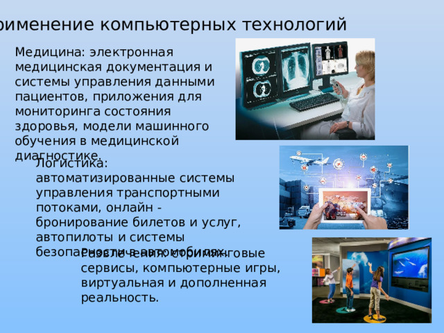 Применение компьютерных технологий Медицина: электронная медицинская документация и системы управления данными пациентов, приложения для мониторинга состояния здоровья, модели машинного обучения в медицинской диагностике. Логистика: автоматизированные системы управления транспортными потоками, онлайн - бронирование билетов и услуг, автопилоты и системы безопасности в автомобилях . Развлечения: стриминговые сервисы, компьютерные игры, виртуальная и дополненная реальность. 