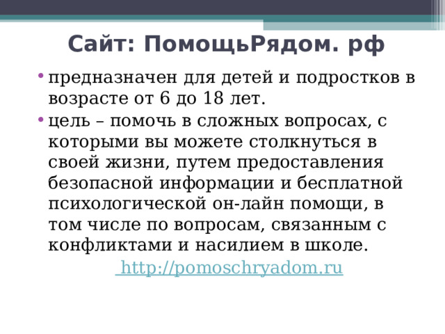 Сайт: ПомощьРядом. рф  предназначен для детей и подростков в возрасте от 6 до 18 лет. цель – помочь в сложных вопросах, с которыми вы можете столкнуться в своей жизни, путем предоставления безопасной информации и бесплатной психологической он-лайн помощи, в том числе по вопросам, связанным с конфликтами и насилием в школе.  http :// pomoschryadom.ru 