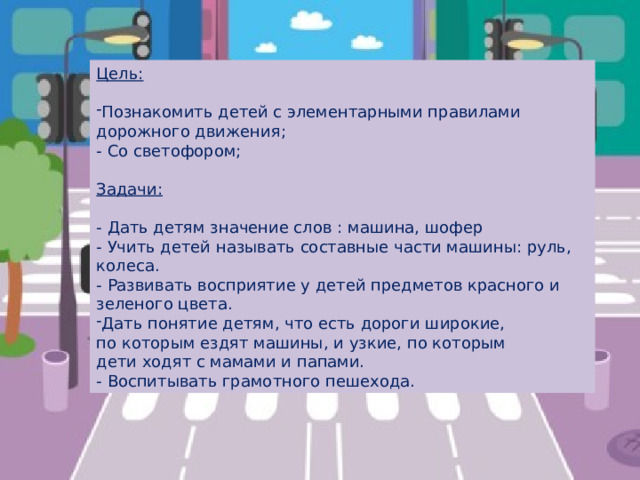 Цель: Познакомить детей с элементарными правилами дорожного движения; - Со светофором; Задачи:  - Дать детям значение слов : машина, шофер - Учить детей называть составные части машины: руль, колеса. - Развивать восприятие у детей предметов красного и зеленого цвета. Дать понятие детям, что есть дороги широкие, по которым ездят машины, и узкие, по которым дети ходят с мамами и папами. - Воспитывать грамотного пешехода. 