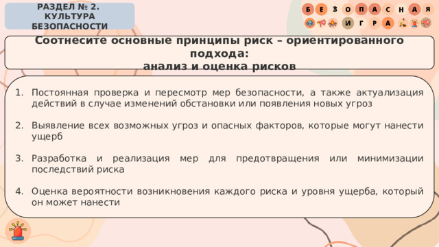 РАЗДЕЛ № 2. КУЛЬТУРА БЕЗОПАСНОСТИ Соотнесите основные принципы риск – ориентированного подхода: анализ и оценка рисков Постоянная проверка и пересмотр мер безопасности, а также актуализация действий в случае изменений обстановки или появления новых угроз Выявление всех возможных угроз и опасных факторов, которые могут нанести ущерб Разработка и реализация мер для предотвращения или минимизации последствий риска Оценка вероятности возникновения каждого риска и уровня ущерба, который он может нанести 