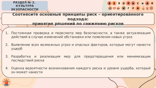 РАЗДЕЛ № 2. КУЛЬТУРА БЕЗОПАСНОСТИ Соотнесите основные принципы риск – ориентированного подхода: принятие решений по снижению рисков Постоянная проверка и пересмотр мер безопасности, а также актуализация действий в случае изменений обстановки или появления новых угроз Выявление всех возможных угроз и опасных факторов, которые могут нанести ущерб Разработка и реализация мер для предотвращения или минимизации последствий риска Оценка вероятности возникновения каждого риска и уровня ущерба, который он может нанести 