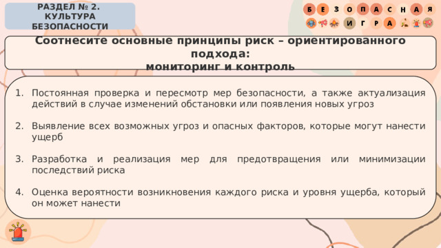РАЗДЕЛ № 2. КУЛЬТУРА БЕЗОПАСНОСТИ Соотнесите основные принципы риск – ориентированного подхода: мониторинг и контроль Постоянная проверка и пересмотр мер безопасности, а также актуализация действий в случае изменений обстановки или появления новых угроз Выявление всех возможных угроз и опасных факторов, которые могут нанести ущерб Разработка и реализация мер для предотвращения или минимизации последствий риска Оценка вероятности возникновения каждого риска и уровня ущерба, который он может нанести 