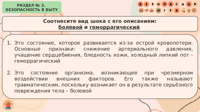 РАЗДЕЛ № 3. БЕЗОПАСНОСТЬ В БЫТУ Соотнесите вид шока с его описанием: болевой и геморрагический   Это состояние, которое развивается из-за острой кровопотери. Основные признаки: снижение артериального давления, учащение сердцебиения, бледность кожи, холодный липкий пот - геморрагический Это состояние организма, возникающее при чрезмерном воздействии внешних факторов. Его также называют травматическим, поскольку возникает он в результате серьёзного повреждения тела – болевой 