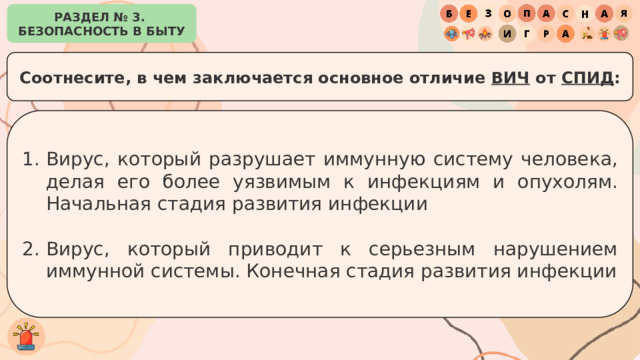 РАЗДЕЛ № 3. БЕЗОПАСНОСТЬ В БЫТУ Соотнесите, в чем заключается основное отличие ВИЧ от СПИД : Вирус, который разрушает иммунную систему человека, делая его более уязвимым к инфекциям и опухолям. Начальная стадия развития инфекции Вирус, который приводит к серьезным нарушением иммунной системы. Конечная стадия развития инфекции 