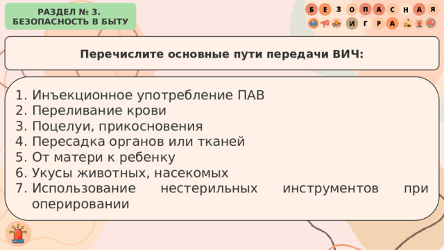 РАЗДЕЛ № 3. БЕЗОПАСНОСТЬ В БЫТУ Перечислите основные пути передачи ВИЧ: Инъекционное употребление ПАВ Переливание крови Поцелуи, прикосновения Пересадка органов или тканей От матери к ребенку Укусы животных, насекомых Использование нестерильных инструментов при оперировании 