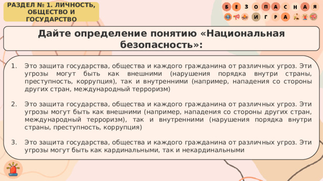 РАЗДЕЛ № 1. ЛИЧНОСТЬ, ОБЩЕСТВО И ГОСУДАРСТВО Дайте определение понятию «Национальная безопасность»: Это защита государства, общества и каждого гражданина от различных угроз. Эти угрозы могут быть как внешними (нарушения порядка внутри страны, преступность, коррупция), так и внутренними (например, нападения со стороны других стран, международный терроризм) Это защита государства, общества и каждого гражданина от различных угроз. Эти угрозы могут быть как внешними (например, нападения со стороны других стран, международный терроризм), так и внутренними (нарушения порядка внутри страны, преступность, коррупция) Это защита государства, общества и каждого гражданина от различных угроз. Эти угрозы могут быть как кардинальными, так и некардинальными 