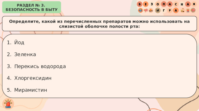РАЗДЕЛ № 3. БЕЗОПАСНОСТЬ В БЫТУ Определите, какой из перечисленных препаратов можно использовать на слизистой оболочке полости рта: Йод Зеленка Перекись водорода Хлоргексидин Мирамистин 
