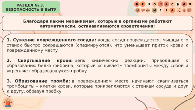 РАЗДЕЛ № 3. БЕЗОПАСНОСТЬ В БЫТУ Благодаря каким механизмам, которые в организме работают автоматически, останавливаются кровотечения: 1. Сужение поврежденного сосуда:  когда сосуд повреждается, мышцы его стенок быстро сокращаются (спазмируются), что уменьшает приток крови к поврежденному месту 2. Свертывание крови:  цепь химических реакций, приводящая к образованию белка фибрина, который «сшивает» тромбоциты между собой и укрепляет образовавшуюся пробку 3. Образование тромба:  в поврежденном месте начинают скапливаться тромбоциты – клетки крови, которые прикрепляются к стенкам сосуда и друг к другу, образуя пробку 
