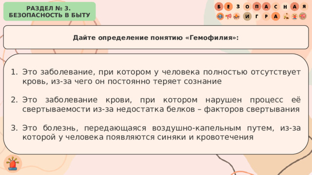 РАЗДЕЛ № 3. БЕЗОПАСНОСТЬ В БЫТУ Дайте определение понятию «Гемофилия»: Это заболевание, при котором у человека полностью отсутствует кровь, из-за чего он постоянно теряет сознание Это заболевание крови, при котором нарушен процесс её свертываемости из-за недостатка белков – факторов свертывания Это болезнь, передающаяся воздушно-капельным путем, из-за которой у человека появляются синяки и кровотечения 