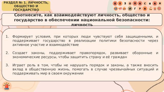 РАЗДЕЛ № 1. ЛИЧНОСТЬ, ОБЩЕСТВО И ГОСУДАРСТВО Соотнесите, как взаимодействуют личность, общество и государство в обеспечении национальной безопасности: личность Формирует условия, при которых люди чувствуют себя защищенными, и поддерживает государство в реализации политики безопасности через активное участие и взаимодействие Создает законы, поддерживает правопорядок, развивает оборонные и экономические ресурсы, чтобы защитить страну и её граждан Играет роль в том, чтобы не нарушать порядок и законы, а также вносить вклад в общественную жизнь, помогать в случае чрезвычайных ситуаций и поддерживать мир в своем окружении 