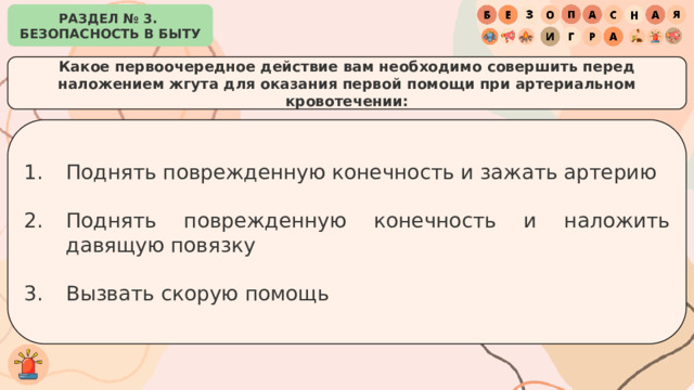 РАЗДЕЛ № 3. БЕЗОПАСНОСТЬ В БЫТУ Какое первоочередное действие вам необходимо совершить перед наложением жгута для оказания первой помощи при артериальном кровотечении: Поднять поврежденную конечность и зажать артерию Поднять поврежденную конечность и наложить давящую повязку Вызвать скорую помощь 