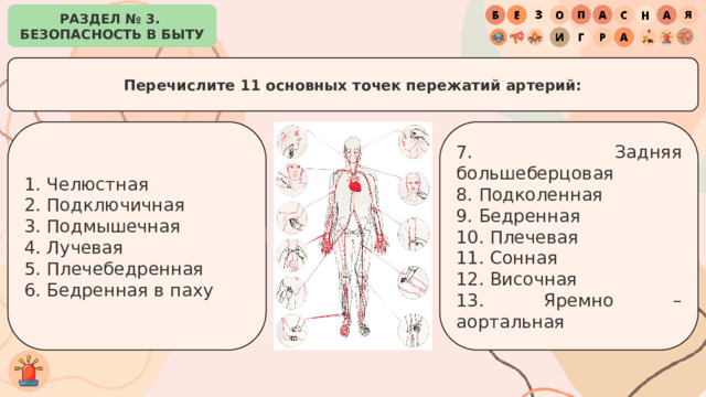 РАЗДЕЛ № 3. БЕЗОПАСНОСТЬ В БЫТУ Перечислите 11 основных точек пережатий артерий: 7. Задняя большеберцовая 1. Челюстная 8. Подколенная 2. Подключичная 3. Подмышечная 9. Бедренная 10. Плечевая 4. Лучевая 5. Плечебедренная 11. Сонная 12. Височная 6. Бедренная в паху 13. Яремно – аортальная 