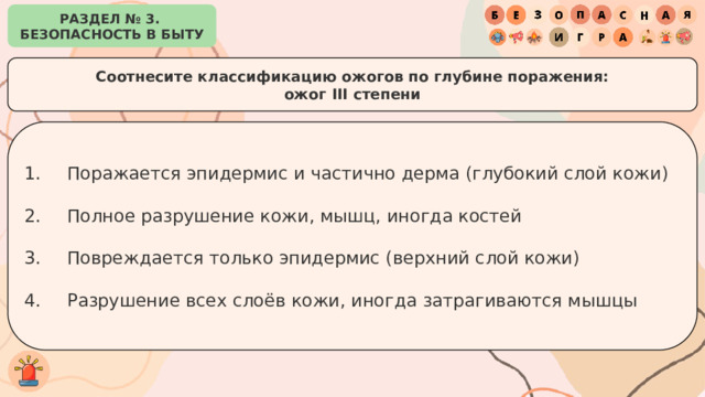 РАЗДЕЛ № 3. БЕЗОПАСНОСТЬ В БЫТУ Соотнесите классификацию ожогов по глубине поражения: ожог III степени Поражается эпидермис и частично дерма (глубокий слой кожи) Полное разрушение кожи, мышц, иногда костей Повреждается только эпидермис (верхний слой кожи) Разрушение всех слоёв кожи, иногда затрагиваются мышцы 