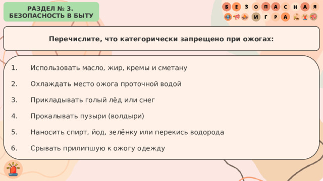 РАЗДЕЛ № 3. БЕЗОПАСНОСТЬ В БЫТУ Перечислите, что категорически запрещено при ожогах: Использовать масло, жир, кремы и сметану Охлаждать место ожога проточной водой Прикладывать голый лёд или снег Прокалывать пузыри (волдыри) Наносить спирт, йод, зелёнку или перекись водорода Срывать прилипшую к ожогу одежду 