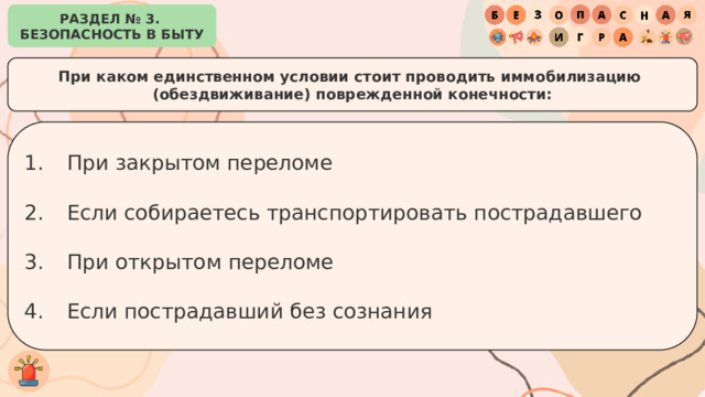 РАЗДЕЛ № 3. БЕЗОПАСНОСТЬ В БЫТУ При каком единственном условии стоит проводить иммобилизацию (обездвиживание) поврежденной конечности: При закрытом переломе Если собираетесь транспортировать пострадавшего При открытом переломе Если пострадавший без сознания 