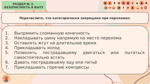 РАЗДЕЛ № 3. БЕЗОПАСНОСТЬ В БЫТУ Перечислите, что категорически запрещено при переломах: Выпрямить сломанную конечность Накладывать шину напрямую на место перелома Оставлять жгут на длительное время Прикладывать холод Позволять пострадавшему двигаться или пытаться самостоятельно встать Давать пострадавшему еду или питьё Прикладывать горячие компрессы 