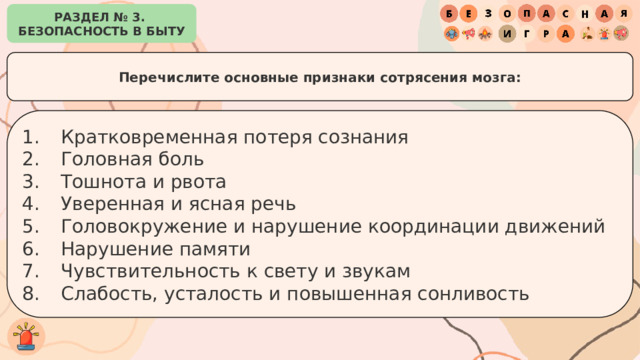 РАЗДЕЛ № 3. БЕЗОПАСНОСТЬ В БЫТУ Перечислите основные признаки сотрясения мозга: Кратковременная потеря сознания Головная боль Тошнота и рвота Уверенная и ясная речь Головокружение и нарушение координации движений Нарушение памяти Чувствительность к свету и звукам Слабость, усталость и повышенная сонливость 