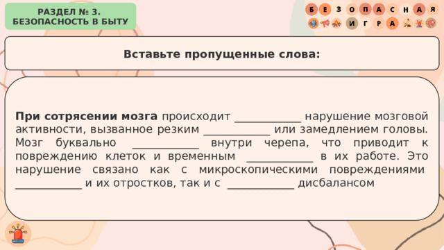 РАЗДЕЛ № 3. БЕЗОПАСНОСТЬ В БЫТУ Вставьте пропущенные слова: При сотрясении мозга  происходит ____________ нарушение мозговой активности, вызванное резким ____________ или замедлением головы. Мозг буквально  ____________ внутри черепа, что приводит к повреждению клеток и временным  ____________ в их работе. Это нарушение связано как с микроскопическими повреждениями  ____________ и их отростков, так и с  ____________ дисбалансом 