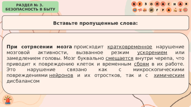 РАЗДЕЛ № 3. БЕЗОПАСНОСТЬ В БЫТУ Вставьте пропущенные слова: При сотрясении мозга  происходит кратковременное нарушение мозговой активности, вызванное резким ускорением или замедлением головы. Мозг буквально  смещается внутри черепа, что приводит к повреждению клеток и временным сбоям в их работе. Это нарушение связано как с микроскопическими повреждениями  нейронов и их отростков, так и с  химическим дисбалансом 