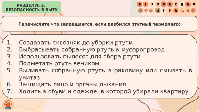РАЗДЕЛ № 3. БЕЗОПАСНОСТЬ В БЫТУ Перечислите что запрещается, если разбился ртутный термометр: Создавать сквозняк до уборки ртути Выбрасывать собранную ртуть в мусоропровод Использовать пылесос для сбора ртути Подметать ртуть веником Выливать собранную ртуть в раковину или смывать в унитаз Защищать лицо и органы дыхания Ходить в обуви и одежде, в которой убирали квартиру 