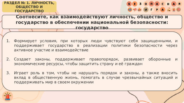 РАЗДЕЛ № 1. ЛИЧНОСТЬ, ОБЩЕСТВО И ГОСУДАРСТВО Соотнесите, как взаимодействуют личность, общество и государство в обеспечении национальной безопасности: государство Формирует условия, при которых люди чувствуют себя защищенными, и поддерживает государство в реализации политики безопасности через активное участие и взаимодействие Создает законы, поддерживает правопорядок, развивает оборонные и экономические ресурсы, чтобы защитить страну и её граждан Играет роль в том, чтобы не нарушать порядок и законы, а также вносить вклад в общественную жизнь, помогать в случае чрезвычайных ситуаций и поддерживать мир в своем окружении 