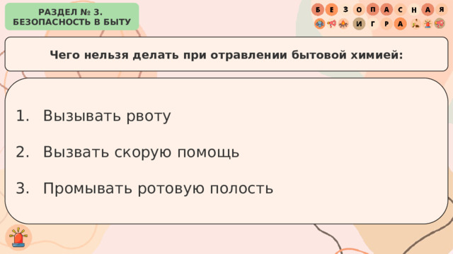 РАЗДЕЛ № 3. БЕЗОПАСНОСТЬ В БЫТУ Чего нельзя делать при отравлении бытовой химией: Вызывать рвоту Вызвать скорую помощь Промывать ротовую полость 