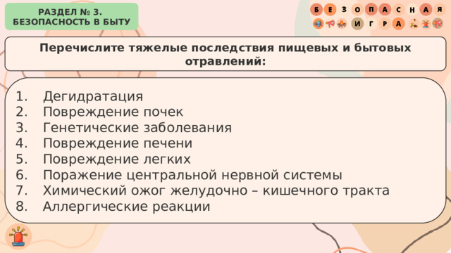 РАЗДЕЛ № 3. БЕЗОПАСНОСТЬ В БЫТУ Перечислите тяжелые последствия пищевых и бытовых отравлений: Дегидратация Повреждение почек Генетические заболевания Повреждение печени Повреждение легких Поражение центральной нервной системы Химический ожог желудочно – кишечного тракта Аллергические реакции 