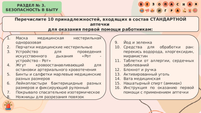 РАЗДЕЛ № 3. БЕЗОПАСНОСТЬ В БЫТУ Перечислите 10 принадлежностей, входящих в состав СТАНДАРТНОЙ аптечки для оказания первой помощи работникам: Маска медицинская нестерильная одноразовая Перчатки медицинские нестерильные Устройство для проведения искусственного дыхания «Рот - устройство - Рот» Жгут кровоостанавливающий для остановки артериального кровотечения Бинты и салфетки марлевые медицинские разных размеров Лейкопластыри бактерицидные разных размеров и фиксирующий рулонный Покрывало спасательное изотермическое Ножницы для разрезания повязок Йод и зеленка Средства для обработки ран: перекись водорода, хлоргексидин, мирамистин Таблетки от аллергии, сердечных заболеваний Блокнот и ручка Активированный уголь Вата медицинская Нашатырный спирт (аммиак) Инструкция по оказанию первой помощи с применением аптечки 