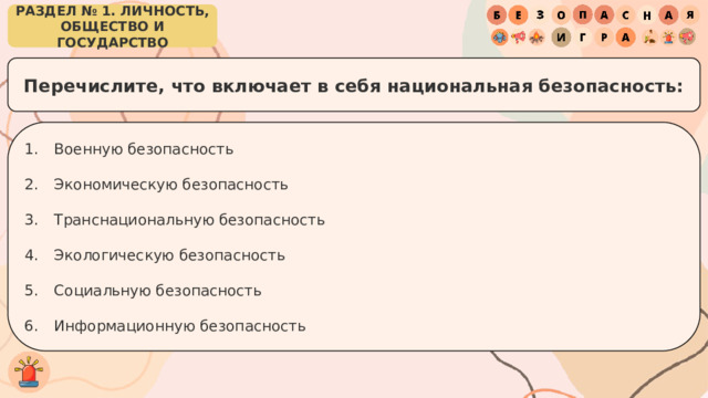 РАЗДЕЛ № 1. ЛИЧНОСТЬ, ОБЩЕСТВО И ГОСУДАРСТВО Перечислите, что включает в себя национальная безопасность: Военную безопасность Экономическую безопасность Транснациональную безопасность Экологическую безопасность Социальную безопасность Информационную безопасность 