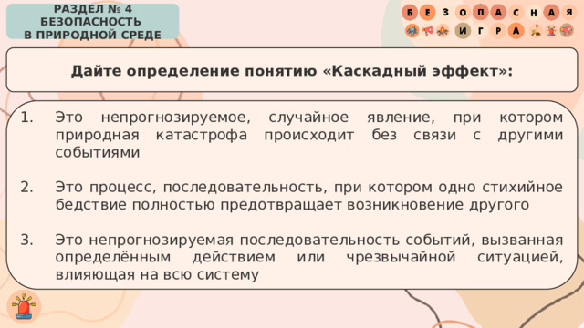 РАЗДЕЛ № 4 БЕЗОПАСНОСТЬ  В ПРИРОДНОЙ СРЕДЕ Дайте определение понятию «Каскадный эффект»: Это непрогнозируемое, случайное явление, при котором природная катастрофа происходит без связи с другими событиями Это процесс, последовательность, при котором одно стихийное бедствие полностью предотвращает возникновение другого Это непрогнозируемая последовательность событий, вызванная определённым действием или чрезвычайной ситуацией, влияющая на всю систему 