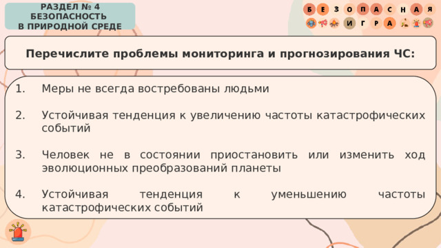 РАЗДЕЛ № 4 БЕЗОПАСНОСТЬ  В ПРИРОДНОЙ СРЕДЕ Перечислите проблемы мониторинга и прогнозирования ЧС: Меры не всегда востребованы людьми Устойчивая тенденция к увеличению частоты катастрофических событий Человек не в состоянии приостановить или изменить ход эволюционных преобразований планеты Устойчивая тенденция к уменьшению частоты катастрофических событий 