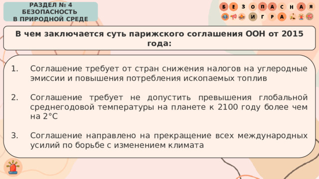 РАЗДЕЛ № 4 БЕЗОПАСНОСТЬ  В ПРИРОДНОЙ СРЕДЕ В чем заключается суть парижского соглашения ООН от 2015 года: Соглашение требует от стран снижения налогов на углеродные эмиссии и повышения потребления ископаемых топлив Соглашение требует не допустить превышения глобальной среднегодовой температуры на планете к 2100 году более чем на 2°С Соглашение направлено на прекращение всех международных усилий по борьбе с изменением климата 