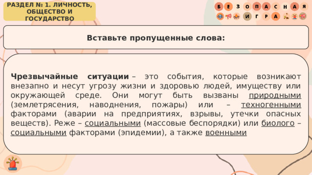 РАЗДЕЛ № 1. ЛИЧНОСТЬ, ОБЩЕСТВО И ГОСУДАРСТВО Вставьте пропущенные слова: Чрезвычайные ситуации  – это события, которые возникают внезапно и несут угрозу жизни и здоровью людей, имуществу или окружающей среде. Они могут быть вызваны природными (землетрясения, наводнения, пожары) или  – техногенными факторами (аварии на предприятиях, взрывы, утечки опасных веществ). Реже – социальными (массовые беспорядки) или биолого – социальными факторами (эпидемии), а также  военными 