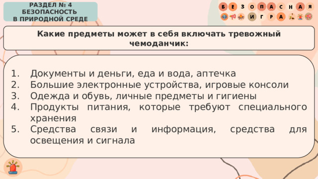 РАЗДЕЛ № 4 БЕЗОПАСНОСТЬ  В ПРИРОДНОЙ СРЕДЕ Какие предметы может в себя включать тревожный чемоданчик: Документы и деньги, еда и вода, аптечка Большие электронные устройства, игровые консоли Одежда и обувь, личные предметы и гигиены Продукты питания, которые требуют специального хранения Средства связи и информация, средства для освещения и сигнала 