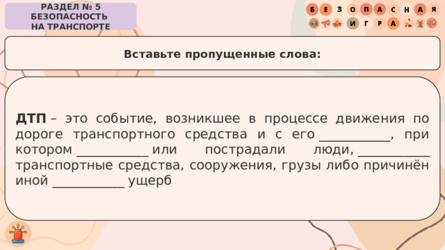 РАЗДЕЛ № 5 БЕЗОПАСНОСТЬ  НА ТРАНСПОРТЕ Вставьте пропущенные слова: ДТП  – это событие, возникшее в процессе движения по дороге транспортного средства и с его ___________, при котором ___________ или пострадали люди, ___________ транспортные средства, сооружения, грузы либо причинён иной ___________ ущерб 