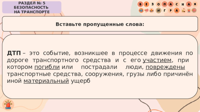 РАЗДЕЛ № 5 БЕЗОПАСНОСТЬ  НА ТРАНСПОРТЕ Вставьте пропущенные слова: ДТП  – это событие, возникшее в процессе движения по дороге транспортного средства и с его  участием , при  котором  погибли  или пострадали люди,  повреждены   транспортные средства, сооружения, грузы либо причинён иной  материальный  ущерб 