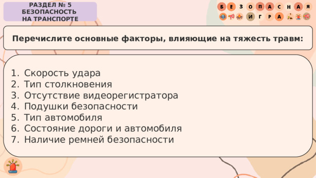 РАЗДЕЛ № 5 БЕЗОПАСНОСТЬ  НА ТРАНСПОРТЕ Перечислите основные факторы, влияющие на тяжесть травм: Скорость удара Тип столкновения Отсутствие видеорегистратора Подушки безопасности Тип автомобиля Состояние дороги и автомобиля Наличие ремней безопасности 