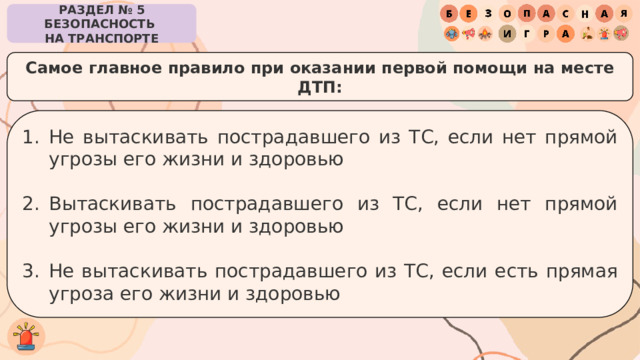 РАЗДЕЛ № 5 БЕЗОПАСНОСТЬ  НА ТРАНСПОРТЕ Самое главное правило при оказании первой помощи на месте ДТП: Не вытаскивать пострадавшего из ТС, если нет прямой угрозы его жизни и здоровью Вытаскивать пострадавшего из ТС, если нет прямой угрозы его жизни и здоровью Не вытаскивать пострадавшего из ТС, если есть прямая угроза его жизни и здоровью 