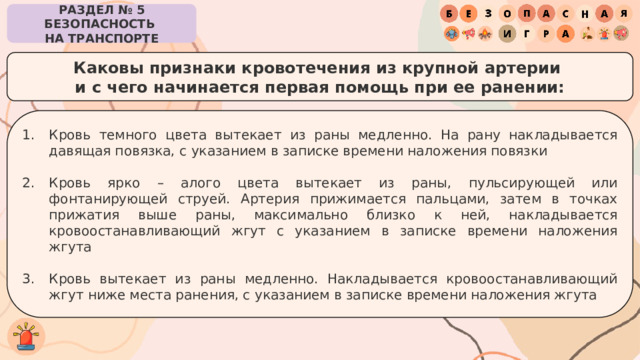 РАЗДЕЛ № 5 БЕЗОПАСНОСТЬ  НА ТРАНСПОРТЕ Каковы признаки кровотечения из крупной артерии  и с чего начинается первая помощь при ее ранении: Кровь темного цвета вытекает из раны медленно. На рану накладывается давящая повязка, с указанием в записке времени наложения повязки Кровь ярко – алого цвета вытекает из раны, пульсирующей или фонтанирующей струей. Артерия прижимается пальцами, затем в точках прижатия выше раны, максимально близко к ней, накладывается кровоостанавливающий жгут с указанием в записке времени наложения жгута Кровь вытекает из раны медленно. Накладывается кровоостанавливающий жгут ниже места ранения, с указанием в записке времени наложения жгута 