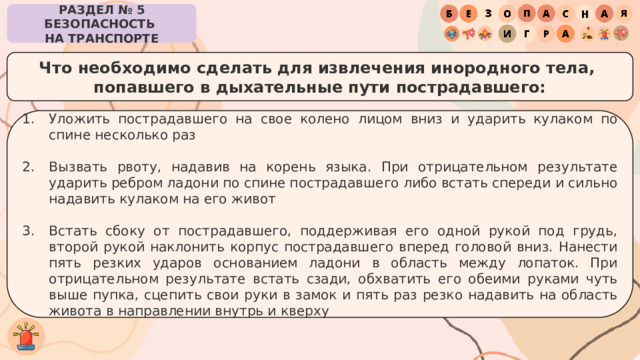 РАЗДЕЛ № 5 БЕЗОПАСНОСТЬ  НА ТРАНСПОРТЕ Что необходимо сделать для извлечения инородного тела,  попавшего в дыхательные пути пострадавшего: Уложить пострадавшего на свое колено лицом вниз и ударить кулаком по спине несколько раз Вызвать рвоту, надавив на корень языка. При отрицательном результате ударить ребром ладони по спине пострадавшего либо встать спереди и сильно надавить кулаком на его живот Встать сбоку от пострадавшего, поддерживая его одной рукой под грудь, второй рукой наклонить корпус пострадавшего вперед головой вниз. Нанести пять резких ударов основанием ладони в область между лопаток. При отрицательном результате встать сзади, обхватить его обеими руками чуть выше пупка, сцепить свои руки в замок и пять раз резко надавить на область живота в направлении внутрь и кверху 